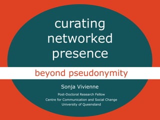 curating 
networked 
presence 
beyond pseudonymity 
Sonja Vivienne 
Post-Doctoral Research Fellow 
Centre for Communication and Social Change 
University of Queensland 
 