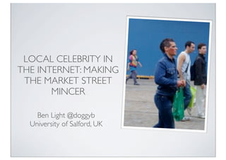 LOCAL CELEBRITY IN
THE INTERNET: MAKING
 THE MARKET STREET
       MINCER

    Ben Light @doggyb
  University of Salford, UK
 