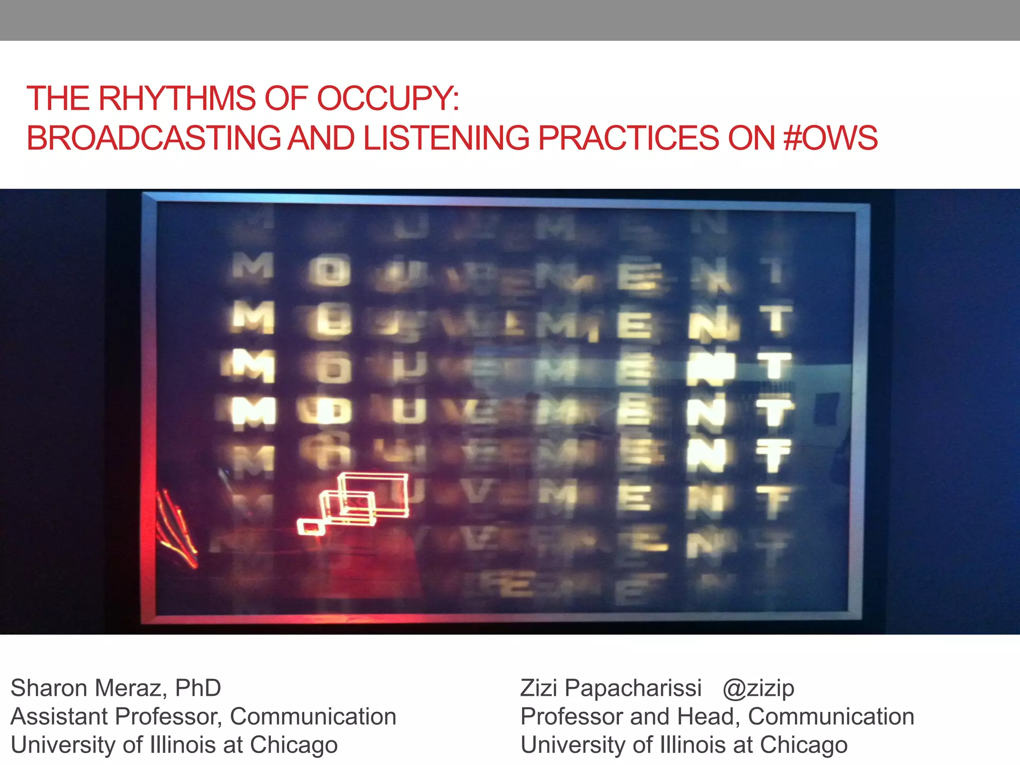 THE RHYTHMS OF OCCUPY:
 BROADCASTING AND LISTENING PRACTICES ON #OWS




Sharon Meraz, PhD                    Zizi Papacharissi @zizip
Assistant Professor, Communication   Professor and Head, Communication
University of Illinois at Chicago    University of Illinois at Chicago
 