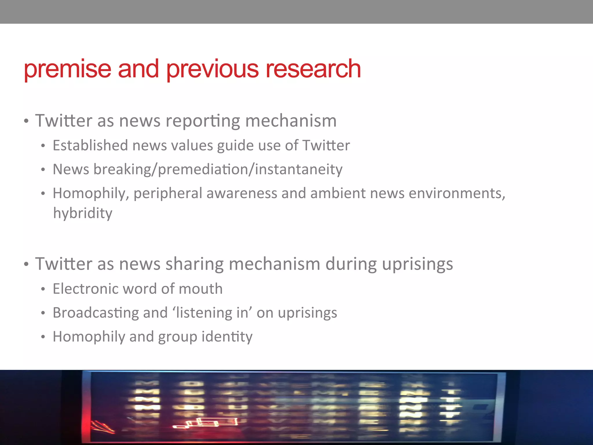premise and previous research
•  Twi$er	
  as	
  news	
  repor-ng	
  mechanism	
  
    •  Established	
  news	
  values	
  guide	
  use	
  of	
  Twi$er	
  
    •  News	
  breaking/premedia-on/instantaneity	
  
    •  Homophily,	
  peripheral	
  awareness	
  and	
  ambient	
  news	
  environments,	
  
       hybridity	
  	
  


•  Twi$er	
  as	
  news	
  sharing	
  mechanism	
  during	
  uprisings	
  
    •  Electronic	
  word	
  of	
  mouth	
  
    •  Broadcas-ng	
  and	
  ‘listening	
  in’	
  on	
  uprisings	
  
    •  Homophily	
  and	
  group	
  iden-ty
 