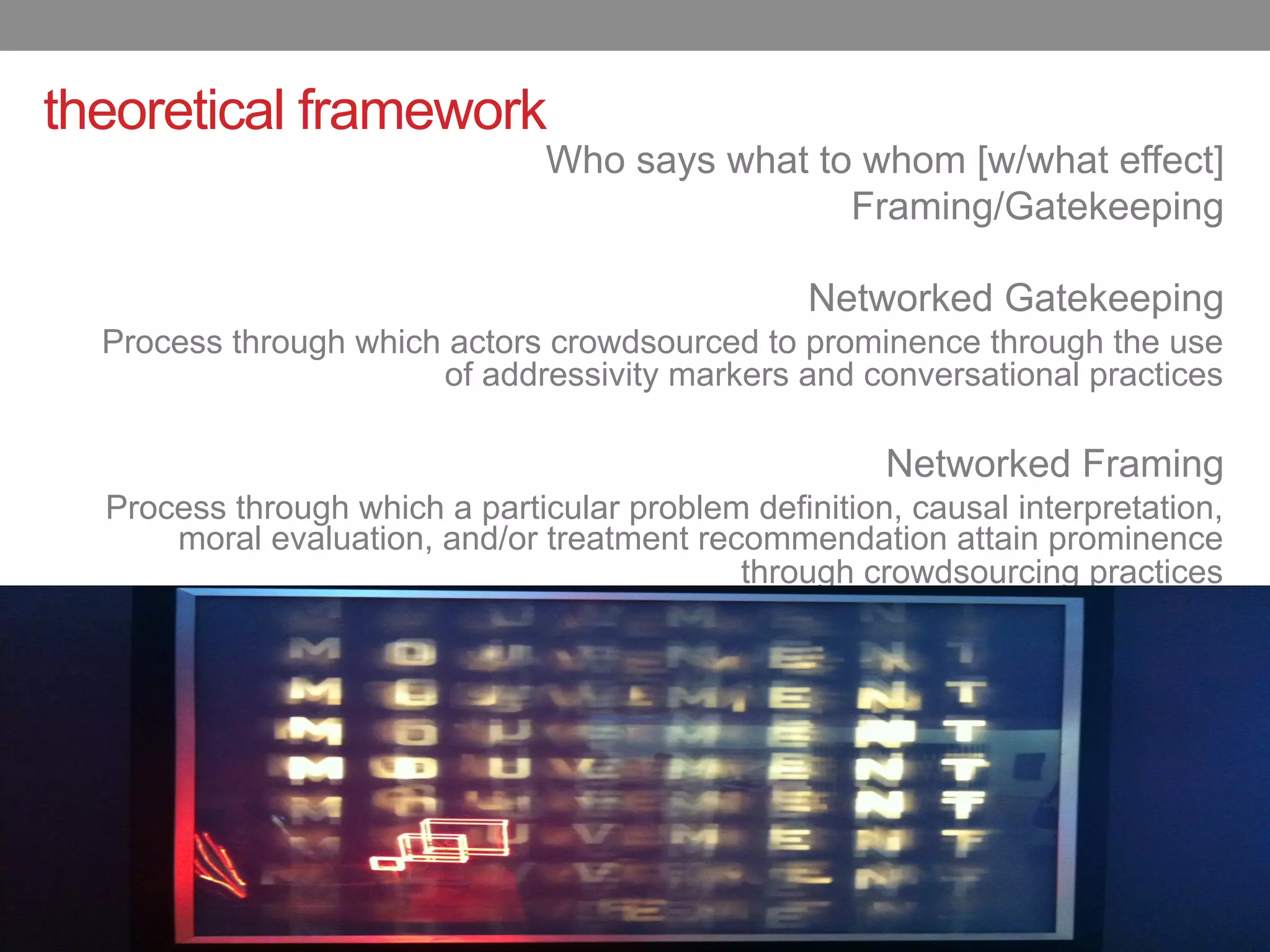 theoretical framework
                                Who says what to whom [w/what effect]
                                                Framing/Gatekeeping

                                                  Networked Gatekeeping
  Process through which actors crowdsourced to prominence through the use
                       of addressivity markers and conversational practices

                                                       Networked Framing
  Process through which a particular problem definition, causal interpretation,
      moral evaluation, and/or treatment recommendation attain prominence
                                            through crowdsourcing practices
 