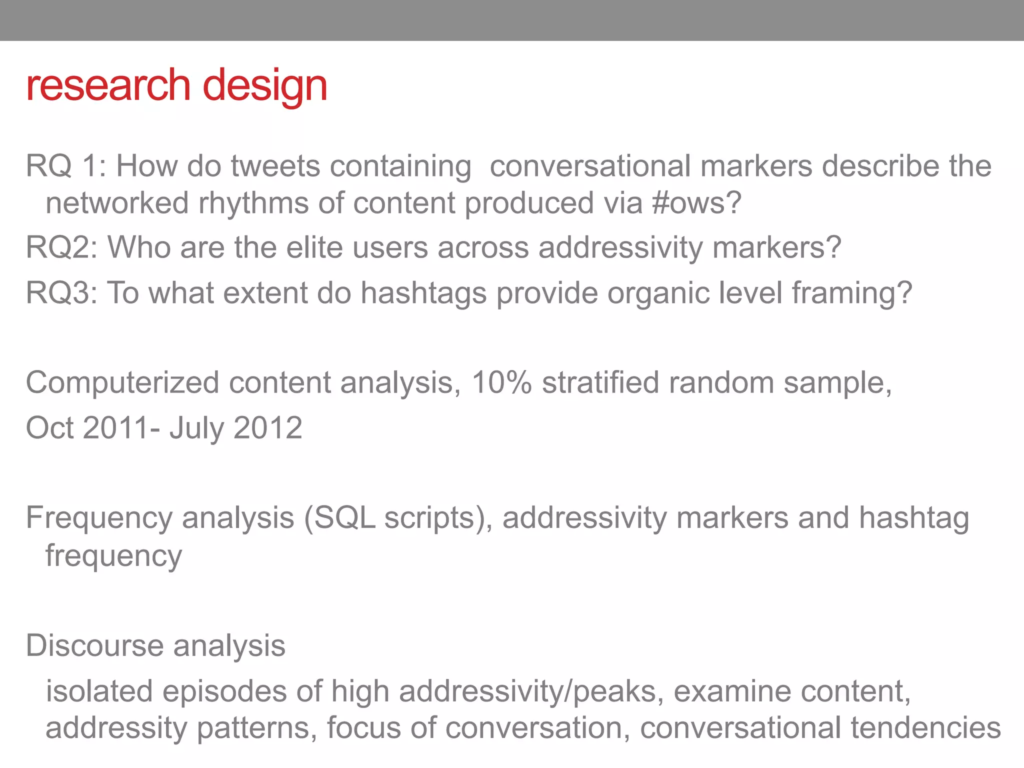 research design
RQ 1: How do tweets containing conversational markers describe the
 networked rhythms of content produced via #ows?
RQ2: Who are the elite users across addressivity markers?
RQ3: To what extent do hashtags provide organic level framing?

Computerized content analysis, 10% stratified random sample,
Oct 2011- July 2012

Frequency analysis (SQL scripts), addressivity markers and hashtag
 frequency

Discourse analysis
 isolated episodes of high addressivity/peaks, examine content,
 addressity patterns, focus of conversation, conversational tendencies
 