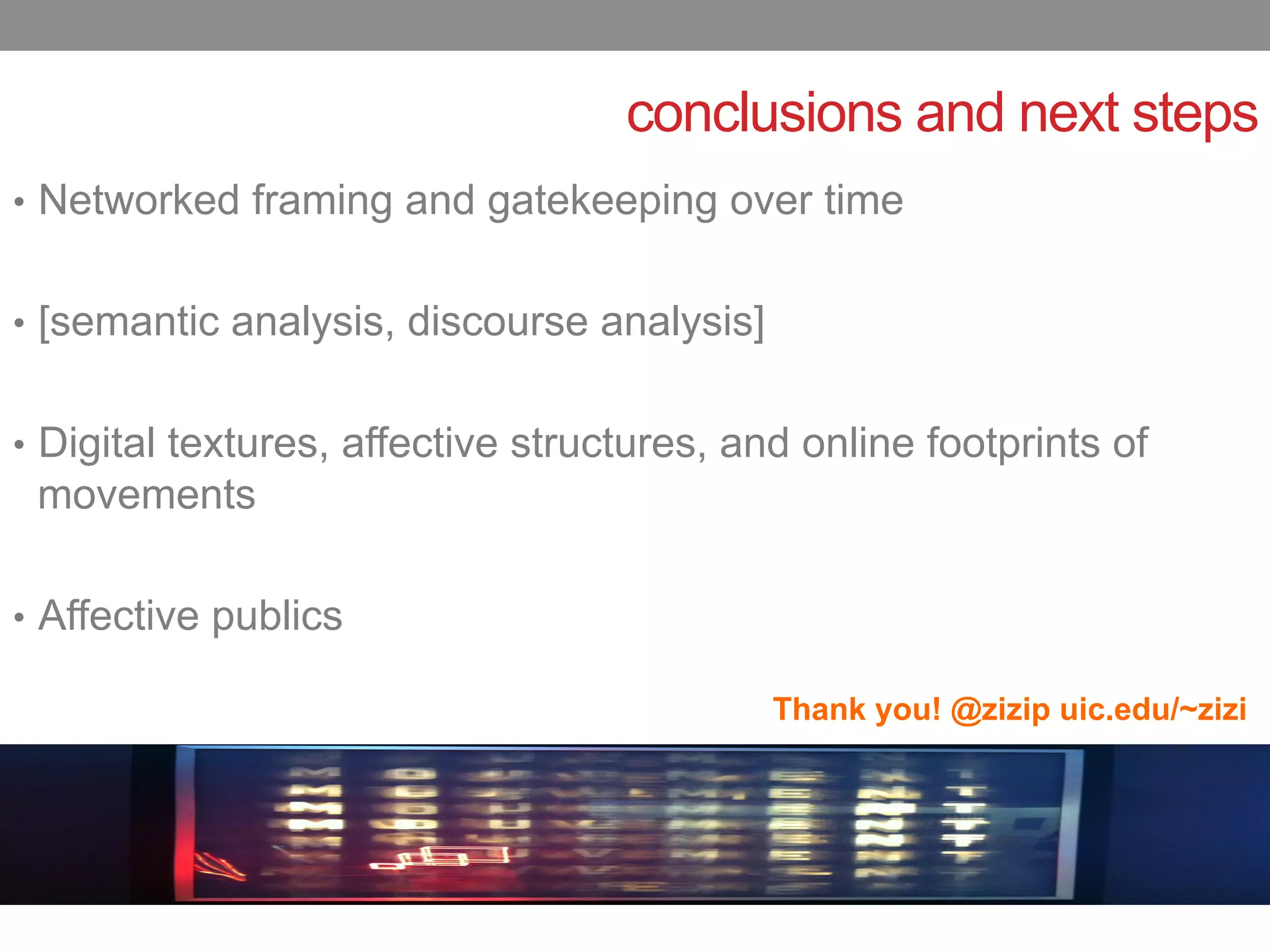 conclusions and next steps
•  Networked framing and gatekeeping over time


•  [semantic analysis, discourse analysis]


•  Digital textures, affective structures, and online footprints of
 movements

•  Affective publics

                                             Thank you! @zizip uic.edu/~zizi
 