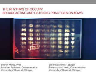 THE RHYTHMS OF OCCUPY:
 BROADCASTING AND LISTENING PRACTICES ON #OWS




Sharon Meraz, PhD                    Zizi Papacharissi @zizip
Assistant Professor, Communication   Professor and Head, Communication
University of Illinois at Chicago    University of Illinois at Chicago
 