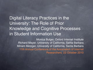 Digital Literacy Practices in the
University: The Role of Prior
Knowledge and Cognitive Processes
in Student Information Use
                  Monica Bulger, Oxford Internet Institute
   Richard Mayer, University of California, Santa Barbara
   Miriam Metzger, University of California, Santa Barbara
    11th Annual Conference of the Association of Internet
                          Researchers, 22 October 2010
 