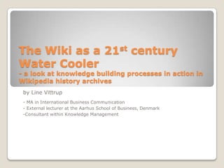 The Wiki as a 21st century Water Cooler- a look at knowledge building processes in action in Wikipedia history archives by Line Vittrup - MA in International Business Communication - External lecturer at the Aarhus School of Business, Denmark -Consultant within Knowledge Management 
