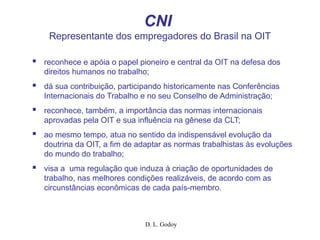 D. L. Godoy
CNI
Representante dos empregadores do Brasil na OIT
 reconhece e apóia o papel pioneiro e central da OIT na defesa dos
direitos humanos no trabalho;
 dá sua contribuição, participando historicamente nas Conferências
Internacionais do Trabalho e no seu Conselho de Administração;
 reconhece, também, a importância das normas internacionais
aprovadas pela OIT e sua influência na gênese da CLT;
 ao mesmo tempo, atua no sentido da indispensável evolução da
doutrina da OIT, a fim de adaptar as normas trabalhistas às evoluções
do mundo do trabalho;
 visa a uma regulação que induza à criação de oportunidades de
trabalho, nas melhores condições realizáveis, de acordo com as
circunstâncias econômicas de cada país-membro.
 
