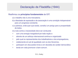D. L. Godoy
Declaração de Filadélfia (1944)
Reafirmou os princípios fundamentais da OIT:
a) o trabalho não é uma mercadoria;
b) a liberdade de expressão e de associação é uma condição indispensável
para um progresso constante;
c) a pobreza, onde quer que exista, constitui um perigo para a prosperidade
de todos;
d) a luta contra a necessidade deve ser conduzida
 com uma energia inesgotável por toda nação e
 através de um esforço internacional contínuo e organizado
 pelo qual os representantes dos trabalhadores e dos empregadores,
 colaborando em pé de igualdade com os dos Governos,
 participem em discussões livres e em decisões de caráter democrático
 tendo em vista promover o bem comum.
 