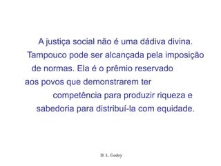 D. L. Godoy
A justiça social não é uma dádiva divina.
Tampouco pode ser alcançada pela imposição
de normas. Ela é o prêmio reservado
aos povos que demonstrarem ter
competência para produzir riqueza e
sabedoria para distribuí-la com equidade.
 