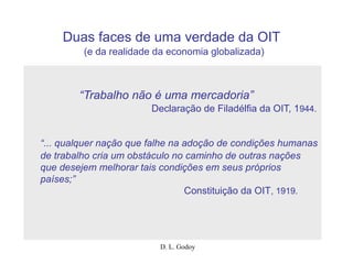 D. L. Godoy
Duas faces de uma verdade da OIT
(e da realidade da economia globalizada)
“Trabalho não é uma mercadoria”
Declaração de Filadélfia da OIT, 1944.
“... qualquer nação que falhe na adoção de condições humanas
de trabalho cria um obstáculo no caminho de outras nações
que desejem melhorar tais condições em seus próprios
países;”
Constituição da OIT, 1919.
 