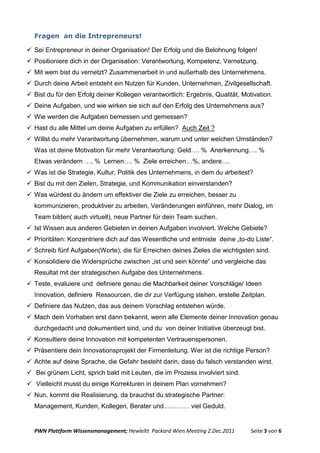 Fragen an die Intrepreneurs!

 Sei Entrepreneur in deiner Organisation! Der Erfolg und die Belohnung folgen!
 Positioniere dich in der Organisation: Verantwortung, Kompetenz, Vernetzung.
 Mit wem bist du vernetzt? Zusammenarbeit in und außerhalb des Unternehmens.
 Durch deine Arbeit entsteht ein Nutzen für Kunden, Unternehmen, Zivilgesellschaft.
 Bist du für den Erfolg deiner Kollegen verantwortlich: Ergebnis, Qualität, Motivation.
 Deine Aufgaben, und wie wirken sie sich auf den Erfolg des Unternehmens aus?
 Wie werden die Aufgaben bemessen und gemessen?
 Hast du alle Mittel um deine Aufgaben zu erfüllen? Auch Zeit ?
 Willst du mehr Verantwortung übernehmen, warum und unter welchen Umständen?
  Was ist deine Motivation für mehr Verantwortung: Geld…. % Anerkennung…. %
  Etwas verändern …. % Lernen…. % Ziele erreichen…%, andere….
 Was ist die Strategie, Kultur, Politik des Unternehmens, in dem du arbeitest?
 Bist du mit den Zielen, Strategie, und Kommunikation einverstanden?
 Was würdest du ändern um effektiver die Ziele zu erreichen, besser zu
  kommunizieren, produktiver zu arbeiten, Veränderungen einführen, mehr Dialog, im
  Team bilden( auch virtuell), neue Partner für dein Team suchen.
 Ist Wissen aus anderen Gebieten in deinen Aufgaben involviert. Welche Gebiete?
 Prioritäten: Konzentriere dich auf das Wesentliche und entmiste deine „to-do Liste“.
 Schreib fünf Aufgaben(Worte), die für Erreichen deines Zieles die wichtigsten sind.
 Konsolidiere die Widersprüche zwischen „ist und sein könnte“ und vergleiche das
  Resultat mit der strategischen Aufgabe des Unternehmens.
 Teste, evaluiere und definiere genau die Machbarkeit deiner Vorschläge/ Ideen
  Innovation, definiere Ressourcen, die dir zur Verfügung stehen, erstelle Zeitplan.
 Definiere das Nutzen, das aus deinem Vorschlag entstehen würde.
 Mach dein Vorhaben erst dann bekannt, wenn alle Elemente deiner Innovation genau
  durchgedacht und dokumentiert sind, und du von deiner Initiative überzeugt bist.
 Konsultiere deine Innovation mit kompetenten Vertrauenspersonen.
 Präsentiere dein Innovationsprojekt der Firmenleitung. Wer ist die richtige Person?
 Achte auf deine Sprache, die Gefahr besteht darin, dass du falsch verstanden wirst.
 Bei grünem Licht, sprich bald mit Leuten, die im Prozess involviert sind.
 Vielleicht musst du einige Korrekturen in deinem Plan vornehmen?
 Nun, kommt die Realisierung, da brauchst du strategische Partner:
  Management, Kunden, Kollegen, Berater und………… viel Geduld.


  PWN Plattform Wissensmanagement; Hewleltt Packard Wien Meeting 2.Dec.2011     Seite 3 von 6
 