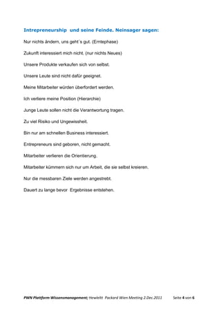 Intrepreneurship und seine Feinde. Neinsager sagen:

Nur nichts ändern, uns geht´s gut. (Erntephase)

Zukunft interessiert mich nicht. (nur nichts Neues)

Unsere Produkte verkaufen sich von selbst.

Unsere Leute sind nicht dafür geeignet.

Meine Mitarbeiter würden überfordert werden.

Ich verliere meine Position (Hierarchie)

Junge Leute sollen nicht die Verantwortung tragen.

Zu viel Risiko und Ungewissheit.

Bin nur am schnellen Business interessiert.

Entrepreneurs sind geboren, nicht gemacht.

Mitarbeiter verlieren die Orientierung.

Mitarbeiter kümmern sich nur um Arbeit, die sie selbst kreieren.

Nur die messbaren Ziele werden angestrebt.

Dauert zu lange bevor Ergebnisse entstehen.




PWN Plattform Wissensmanagement; Hewleltt Packard Wien Meeting 2.Dec.2011   Seite 4 von 6
 