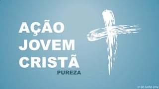AÇÃO
JOVEM
CRISTÃPUREZA
01 de Junho 2014
 