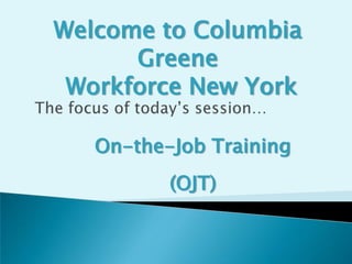 Welcome to Columbia Greene Workforce New York The focus of today’s session… On-the-Job Training (OJT) 