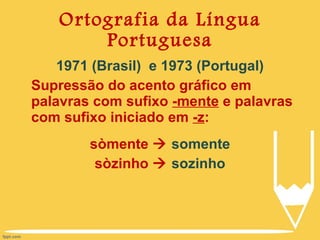 Ortografia da Língua Portuguesa 1971 (Brasil)  e 1973 (Portugal) Supressão do acento gráfico em palavras com sufixo  -mente  e palavras com sufixo iniciado em  -z : sòmente     somente sòzinho     sozinho 