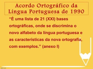 Acordo Ortográfico da Língua Portuguesa de 1990 “ É uma lista de 21 (XXI) bases ortográficas, onde se discrimina o novo alfabeto da língua portuguesa e as características da nova ortografia, com exemplos.” (anexo I) 