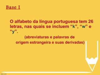 Base I O alfabeto da língua portuguesa tem 26 letras, nas quais se incluem “ k ”, “ w ” e “ y ”. (abreviaturas e palavras de  origem estrangeira e suas derivadas) 