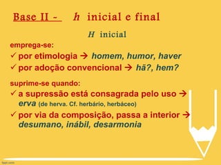 Base II -  h   inicial e final H  inicial emprega-se: por etimologia     homem, humor, haver por adoção convencional     hã?, hem? suprime-se quando: a supressão está consagrada pelo uso     erva   (de herva. Cf. herbário, herbáceo) por via da composição, passa a interior     desumano, inábil, desarmonia 