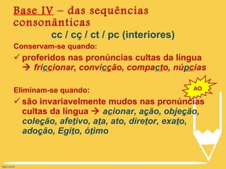 cc / cç / ct / pc (interiores) Conservam-se quando: proferidos nas pronúncias cultas da língua     fri c c ionar, convi c ç ão, compa c t o, nú p c ias Eliminam-se quando: são invariavelmente mudos nas pronúncias cultas da língua     a c ionar, a ç ão, obje ç ão, cole ç ão, afe t ivo, a t a, ato, dire t or, exa t o, ado ç ão, Egi t o, ó t imo Base IV  – das sequências consonânticas AO 