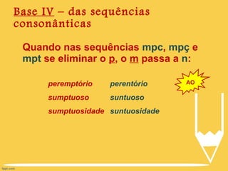Base IV  – das sequências consonânticas Quando nas sequências  mpc ,  mpç  e  mpt  se eliminar o  p , o  m  passa a  n : AO peremptório sumptuoso sumptuosidade perentório suntuoso suntuosidade 