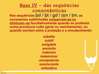 Base IV  – das sequências consonânticas Nas sequências  b d  /  b t  /  g d  /  m n  /  t m , as consoantes sublinhadas  conservam-se ou eliminam--se  facultativamente quando se proferem numa pronúncia culta (geral ou restritamente), ou quando oscilam entre a prolação e o emudecimento: súbdito subtil amígdala amnistia indemne indemnizar omnipotente omnisciente aritmética 