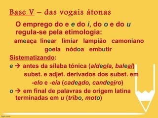 Base V  – das vogais átonas O emprego do e  e  do  i , do  o  e do  u  regula-se pela etimologia: am e aça  lin e ar  lim i ar  lamp i ão  camon i ano g o ela  nód o a  emb u tir  Sistematizando : e     antes da sílaba tónica ( ald e o la, bal e al )   subst. e adjet. derivados dos subst. em -elo  e  -eia  ( cad e a do, cand e ei ro ) o     em final de palavras de origem latina terminadas em  u  ( trib o , mot o ) 