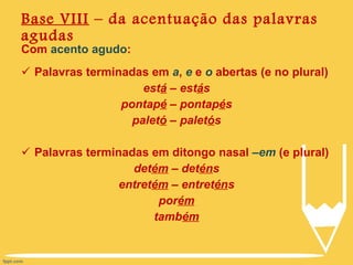 Base VIII  – da acentuação das palavras agudas Com  acento agudo : Palavras terminadas em  a ,  e  e  o  abertas (e no plural) est á  – est á s pontap é  – pontap é s palet ó  – palet ó s Palavras terminadas em ditongo nasal  –em  (e plural) det ém  – det én s entret ém  – entret én s por ém tamb ém 