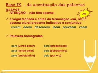 Base IX  – da acentuação das palavras graves ATENÇÃO – não têm acento: a vogal fechada e antes da terminação -em, na 3.ª pessoa plural presente indicativo e conjuntivo creem  deem  descreem  leem  preveem  veem Palavras homógrafas AO para  (verbo parar) pela  (verbo pelar) pelo  (substantivo) para  (preposição) pela  (substantivo) pelo  (por + o) 