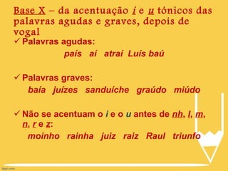 Base X  – da acentuação  i  e  u  tónicos das palavras agudas e graves, depois de vogal Palavras agudas: país  aí  atraí  Luís baú Palavras graves: baía  juízes  sanduíche  graúdo  miúdo Não se acentuam o  i  e o  u  antes de  nh ,  l ,  m ,  n ,  r  e  z : moinho  rainha  juiz  raiz  Raul  triunfo 