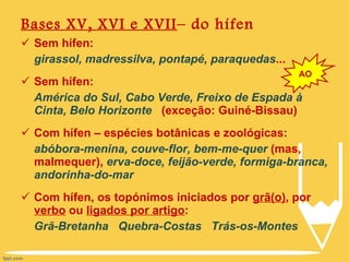 Bases XV, XVI e XVII – do hífen Sem hífen: girassol, madressilva, pontapé, paraquedas ... Sem hífen:  América do Sul, Cabo Verde, Freixo de Espada à Cinta, Belo Horizonte  (exceção: Guiné-Bissau)  Com hífen – espécies botânicas e zoológicas:  abóbora-menina, couve-flor, bem-me-quer  (mas, malmequer),  erva-doce, feijão-verde, formiga-branca, andorinha-do-mar Com hífen, os topónimos iniciados por  grã(o) , por  verbo  ou  ligados por artigo : Grã-Bretanha  Quebra-Costas  Trás-os-Montes AO 