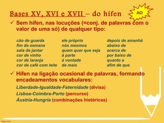 Bases XV, XVI e XVII  – do hífen Sem hífen, nas locuções (=conj. de palavras com o valor de uma só) de qualquer tipo: Hífen na ligação ocasional de palavras, formando encadeamentos vocabulares: Liberdade-Igualdade-Faternidade  (divisa) Lisboa-Coimbra-Porto  (percurso) Áustria-Hungria  (combinações históricas) AO cão de guarda fim de semana sala de jantar cor de vinho cor de laranja cor de café com leite ele próprio nós mesmos quem quer que seja à parte à vontade de mais depois de amanhã abaixo de acerca de por baixo de quanto a afim de que 