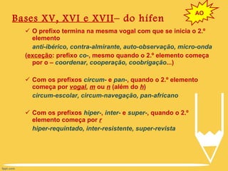 Bases XV, XVI e XVII – do hífen O prefixo termina na mesma vogal com que se inicia o 2.º elemento anti-ibérico, contra-almirante, auto-observação, micro-onda ( exceção : prefixo  co- , mesmo quando o 2.º elemento começa por o –  coordenar, cooperação, coobrigação ...) Com os prefixos  circum-  e  pan- , quando o 2.º elemento começa por  vogal ,  m  ou  n  (além do  h ) circum-escolar, circum-navegação, pan-africano Com os prefixos  hiper- ,  inter-  e  super- , quando o 2.º elemento começa por  r hiper-requintado, inter-resistente, super-revista AO 