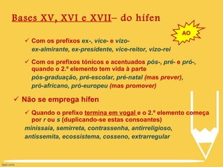 Bases XV, XVI e XVII – do hífen Com os prefixos  ex- ,  vice-  e  vizo- ex-almirante, ex-presidente, vice-reitor, vizo-rei Com os prefixos tónicos e acentuados  pós- ,  pré-  e  pró- , quando o 2.º elemento tem vida à parte pós-graduação, pré-escolar, pré-natal  ( mas  prever) ,  pró-africano, pró-europeu  ( mas  promover) Não se emprega hífen Quando o prefixo  termina em vogal  e o 2.º elemento começa por  r  ou  s  (duplicando-se estas consoantes) minissaia, semirreta, contrassenha, antirreligioso,  antissemita, ecossistema, cosseno, extrarregular AO 