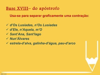 Base XVIII – do apóstrofo Usa-se para separar graficamente uma contração: d’Os Lusíadas, n’Os Lusíadas d’Ele, n’Aquela, m’O Sant’Ana, Sant’Iago Nun’Álvares estrela-d’alva, galinha-d’água, pau-d’arco 