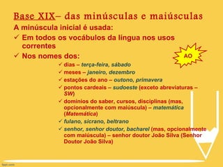 Base XIX – das minúsculas e maiúsculas A minúscula inicial é usada: Em todos os vocábulos da língua nos usos correntes Nos nomes dos: dias –  terça-feira, sábado meses –  janeiro, dezembro  estações do ano –  outono, primavera pontos cardeais –  sudoeste  (exceto abreviaturas –  SW ) domínios do saber, cursos, disciplinas (mas, opcionalmente com maiúscula) –  matemática  ( Matemática ) fulano, sicrano, beltrano senhor, senhor doutor, bacharel  (mas, opcionalmente com maiúscula) – senhor doutor João Silva (Senhor Doutor João Silva) AO 