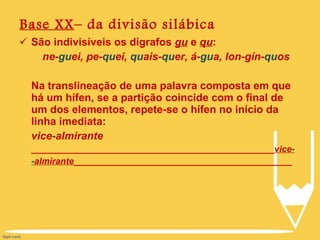 Base XX – da divisão silábica São indivisíveis os dígrafos  gu  e  qu : ne- gu ei, pe- qu ei,  qu ais- qu er, á- gu a, lon-gín- qu os Na translineação de uma palavra composta em que há um hífen, se a partição coincide com o final de um dos elementos, repete-se o hífen no início da linha imediata:  vice - almirante _________________________________________________ vice - - almirante ____________________________________________ 