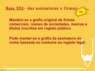 Base XXI – das assinaturas e firmas Mantém-se a grafia original de firmas comerciais, nomes de sociedades, marcas e títulos inscritos em registo público. Pode manter-se a grafia da assinatura do nome baseada no costume ou registo legal. AO 