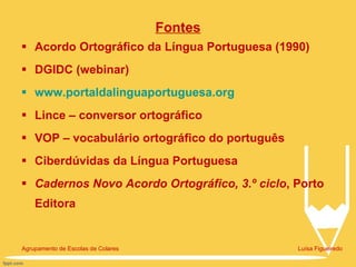 Fontes Acordo Ortográfico da Língua Portuguesa (1990) DGIDC (webinar) www.portaldalinguaportuguesa.org Lince – conversor ortográfico VOP – vocabulário ortográfico do português Ciberdúvidas da Língua Portuguesa Cadernos Novo Acordo Ortográfico, 3.º ciclo , Porto Editora Agrupamento de Escolas de Colares  Luísa Figueiredo 