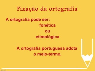 Fixação da ortografia A ortografia pode ser: fonética ou etimológica A ortografia portuguesa adota  o meio-termo. 