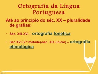 Ortografia da Língua Portuguesa Até ao princípio do séc. XX – pluralidade de grafias: Séc. XIII-XVI –  ortografia  fonética Séc XVI (2.ª metade)-séc. XIX (início) –  ortografia  etimológica 