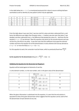Preston Fernandez                 IB Math SL Internal Assessment                     March 26, 2011


In the table below let           , as mentioned previously this is done to assure nothing had been
overlooked as well as identify any new patterns which may be applicable.



   3        2         2                                                                       3
   6        3         2                                                                       4
  10        4         2                                                                       6
  15        5         2                                                                       9




From the table above it was seen that was too small of a value and when subtracted from and
hence the difference was higher than the given value, . A pattern was also seen that when was
doubled, and then subtracted from , the difference had equaled the value of . And from this the
equation                was derived. Now this equation only works for the seconds element and now
not the first, the third or any other. It was then seen that the coefficient must equal the element
number and hence the equation for all the denominators in every element and row was derived as
              or more formally as                    .

For this equation to work, the numerator must be known, which as previously found was




So the equation for the denominator is



Validating the Equation for the Numerator by Plugging In

Equation will be tested against all elements of row five.

 is the element number,     is the row number, and is the given value of the denominator



                1                                                                  11

                2                                                                   9

                3                                                                   9

                4                                                                  11



When the given information is substituted into the equation, it is seen that the end solution is
equivalent to that of the given denominator which suggests that this equation can be used to find
the denominator of each element of any row.
 