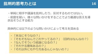 ・単純に相手や議論を批判したり、反対するものではない。
・前提を疑い、様々な問いかけをすることでより最適な答えを導
き出そうとする能力
具体的には以下のような問いかけによって考えを深める
16批判的思考力とは
・「本当にそうなの？」
・「そもそもなんでこれやってるの？」（目的はなんなの？）
・「なんでそういう結論になるの？」
・「それやる意味あるの？」
・「それ以外にもやり方あるんじゃないの？」
 