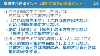 ①自分の脳の中に発生した考えは
もれなくすべて書き出すこと
→「これは書き出す」「これは書き出さない」
という判断を脳にさせない。
→脳に「記憶」と「思考」の両方をさせない
「思考」だけに集中させる。
②考えを書き出す際に清書しようとしないこと
→考えの発散と集約を同時にしようとしない。
発散させるときは発散のみ、集約させるときは
集約のみをする。
24意識すべきポイント→集中するためのポイント
 