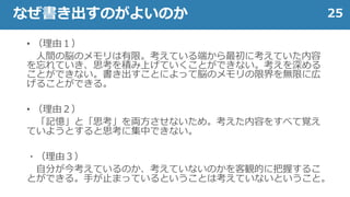 • （理由１）
人間の脳のメモリは有限。考えている端から最初に考えていた内容
を忘れていき、思考を積み上げていくことができない。考えを深める
ことができない。書き出すことによって脳のメモリの限界を無限に広
げることができる。
• （理由２）
「記憶」と「思考」を両方させないため。考えた内容をすべて覚え
ていようとすると思考に集中できない。
・（理由３）
自分が今考えているのか、考えていないのかを客観的に把握するこ
とができる。手が止まっているということは考えていないということ。
25なぜ書き出すのがよいのか
 