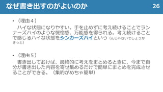 • （理由４）
ハイな状態になりやすい。手を止めずに考え続けることでラン
ナーズハイのような恍惚感、万能感を得られる。考え続けること
で感じるハイな状態をシンカーズハイという（んじゃないでしょうか
きっと）
• （理由５）
書き出しておけば、最終的に考えをまとめるときに、今まで自
分が書き出した内容を寄せ集めるだけで簡単にまとめを完成させ
ることができる。（集約がめちゃ簡単）
26なぜ書き出すのがよいのか
 