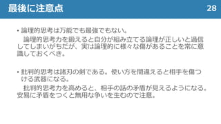 • 論理的思考は万能でも最強でもない。
論理的思考力を鍛えると自分が組み立てる論理が正しいと過信
してしまいがちだが、実は論理的に様々な傷があることを常に意
識しておくべき。
• 批判的思考は諸刃の剣である。使い方を間違えると相手を傷つ
ける武器になる。
批判的思考力を高めると、相手の話の矛盾が見えるようになる。
安易に矛盾をつくと無用な争いを生むので注意。
28最後に注意点
 