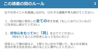 以下のポイントを意識しながら、ひたすら講義中考え続けてください。
１．自分の脳に発生した全ての考えを紙（もしくはパソコンなど）
に吐き出し続けてください。
２．好奇心をもって常に「問」を立ててください。
（問をたてることが好きになってもらいたい）
目安として僕の話は２，３割くらいの力で聞いて、あとの８割は
自分の考えを吐き出し続けることに費やしてください。
3この講義の間のルール
 