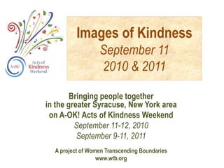 Images of Kindness
                  September 11
                  2010 & 2011

        Bringing people together
in the greater Syracuse, New York area
 on A-OK! Acts of Kindness Weekend
         September 11-12, 2010
          September 9-11, 2011
  A project of Women Transcending Boundaries
                  www.wtb.org
 