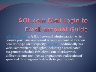 AOL Mail login is AOL's free email administration which,
permits you to make an email account and online location
book with 250 GB of capacity. AOL Mail additionally has
various convenient highlights, including a coordinated
assignment schedule (which you can interface with
different clients too), just as programmed redirection of
spam and phishing emails directly to your rubbish.
 
