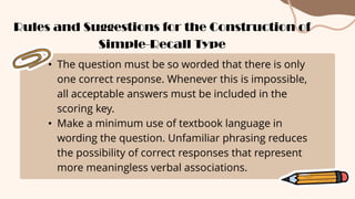 • The question must be so worded that there is only
one correct response. Whenever this is impossible,
all acceptable answers must be included in the
scoring key.
• Make a minimum use of textbook language in
wording the question. Unfamiliar phrasing reduces
the possibility of correct responses that represent
more meaningless verbal associations.
Rules and Suggestions for the Construction of
Simple-Recall Type
 